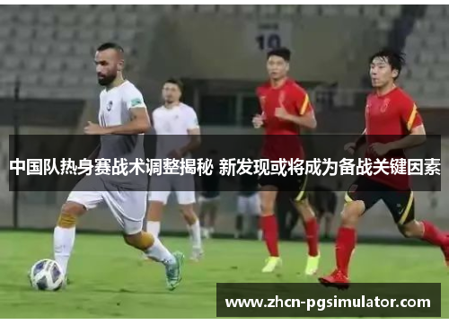 中国队热身赛战术调整揭秘 新发现或将成为备战关键因素