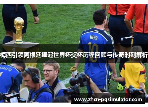 梅西引领阿根廷捧起世界杯奖杯历程回顾与传奇时刻解析