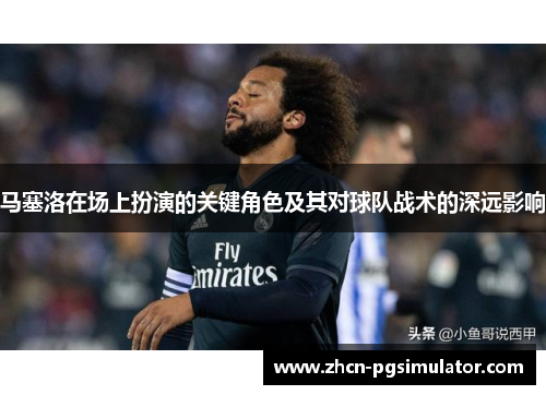 马塞洛在场上扮演的关键角色及其对球队战术的深远影响