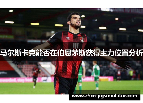 马尔斯卡克能否在伯恩茅斯获得主力位置分析 马尔斯卡克能否在伯恩茅斯获得主力位置分析