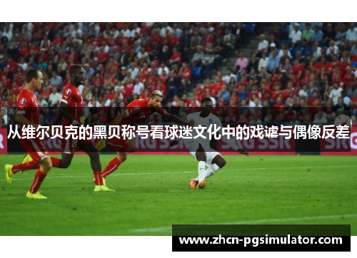 从维尔贝克的黑贝称号看球迷文化中的戏谑与偶像反差