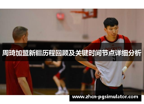 周琦加盟新疆历程回顾及关键时间节点详细分析 周琦加盟新疆历程回顾及关键时间节点详细分析