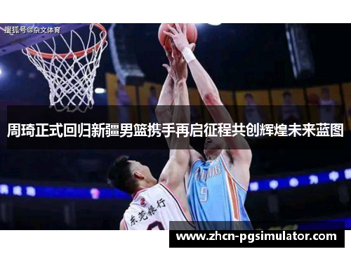 周琦正式回归新疆男篮携手再启征程共创辉煌未来蓝图 周琦正式回归新疆男篮携手再启征程共创辉煌未来蓝图