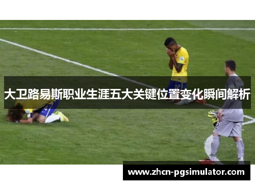 大卫路易斯职业生涯五大关键位置变化瞬间解析