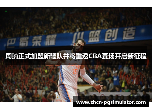 周琦正式加盟新疆队并将重返CBA赛场开启新征程