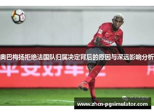 奥巴梅扬拒绝法国队归属决定背后的原因与深远影响分析 奥巴梅扬拒绝法国队归属决定背后的原因与深远影响分析
