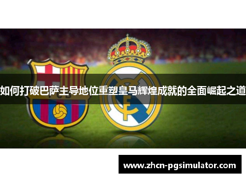 如何打破巴萨主导地位重塑皇马辉煌成就的全面崛起之道