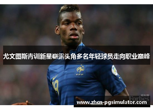 尤文图斯青训新星崭露头角多名年轻球员走向职业巅峰