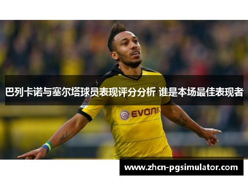 巴列卡诺与塞尔塔球员表现评分分析 谁是本场最佳表现者 巴列卡诺与塞尔塔球员表现评分分析 谁是本场最佳表现者