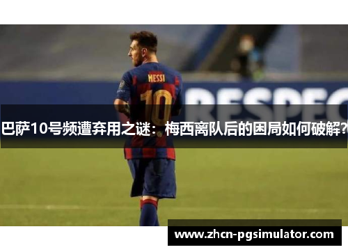 巴萨10号频遭弃用之谜：梅西离队后的困局如何破解？