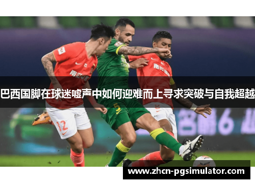巴西国脚在球迷嘘声中如何迎难而上寻求突破与自我超越 巴西国脚在球迷嘘声中如何迎难而上寻求突破与自我超越