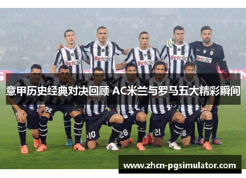 意甲历史经典对决回顾 AC米兰与罗马五大精彩瞬间 意甲历史经典对决回顾 AC米兰与罗马五大精彩瞬间