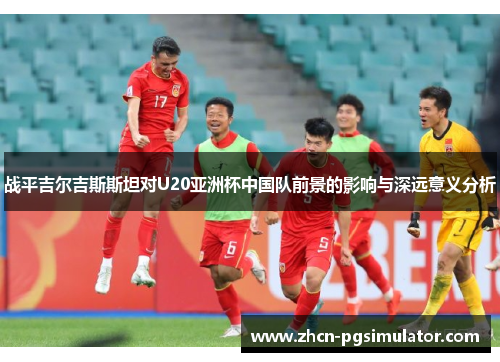 战平吉尔吉斯斯坦对U20亚洲杯中国队前景的影响与深远意义分析